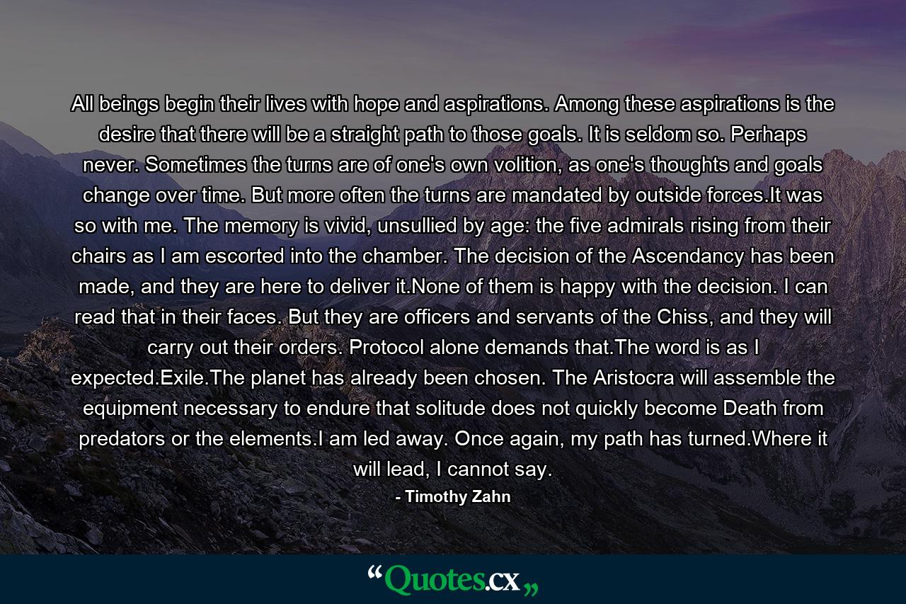 All beings begin their lives with hope and aspirations. Among these aspirations is the desire that there will be a straight path to those goals. It is seldom so. Perhaps never. Sometimes the turns are of one's own volition, as one's thoughts and goals change over time. But more often the turns are mandated by outside forces.It was so with me. The memory is vivid, unsullied by age: the five admirals rising from their chairs as I am escorted into the chamber. The decision of the Ascendancy has been made, and they are here to deliver it.None of them is happy with the decision. I can read that in their faces. But they are officers and servants of the Chiss, and they will carry out their orders. Protocol alone demands that.The word is as I expected.Exile.The planet has already been chosen. The Aristocra will assemble the equipment necessary to endure that solitude does not quickly become Death from predators or the elements.I am led away. Once again, my path has turned.Where it will lead, I cannot say. - Quote by Timothy Zahn