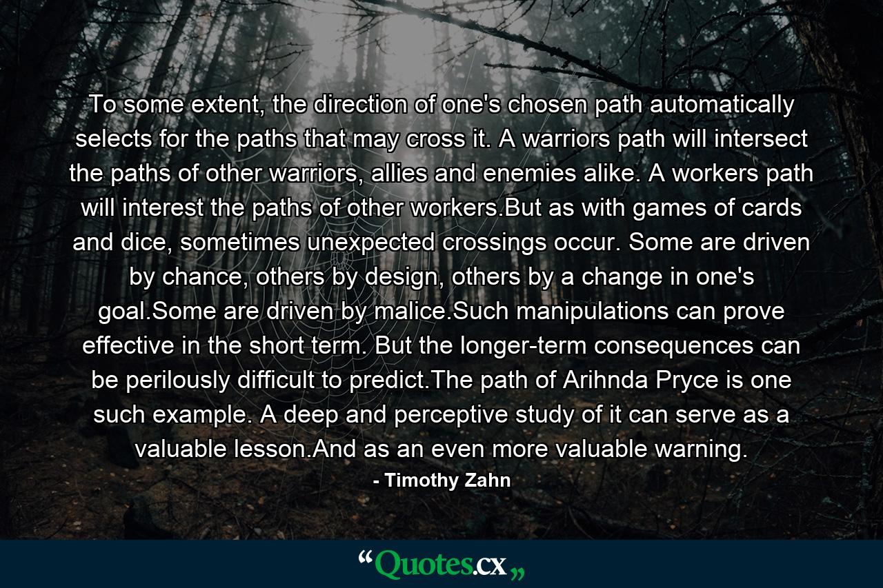 To some extent, the direction of one's chosen path automatically selects for the paths that may cross it. A warriors path will intersect the paths of other warriors, allies and enemies alike. A workers path will interest the paths of other workers.But as with games of cards and dice, sometimes unexpected crossings occur. Some are driven by chance, others by design, others by a change in one's goal.Some are driven by malice.Such manipulations can prove effective in the short term. But the longer-term consequences can be perilously difficult to predict.The path of Arihnda Pryce is one such example. A deep and perceptive study of it can serve as a valuable lesson.And as an even more valuable warning. - Quote by Timothy Zahn