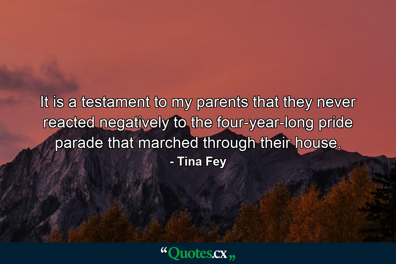 It is a testament to my parents that they never reacted negatively to the four-year-long pride parade that marched through their house. - Quote by Tina Fey