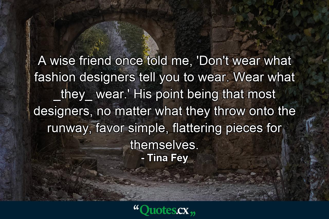 A wise friend once told me, 'Don't wear what fashion designers tell you to wear. Wear what _they_ wear.' His point being that most designers, no matter what they throw onto the runway, favor simple, flattering pieces for themselves. - Quote by Tina Fey