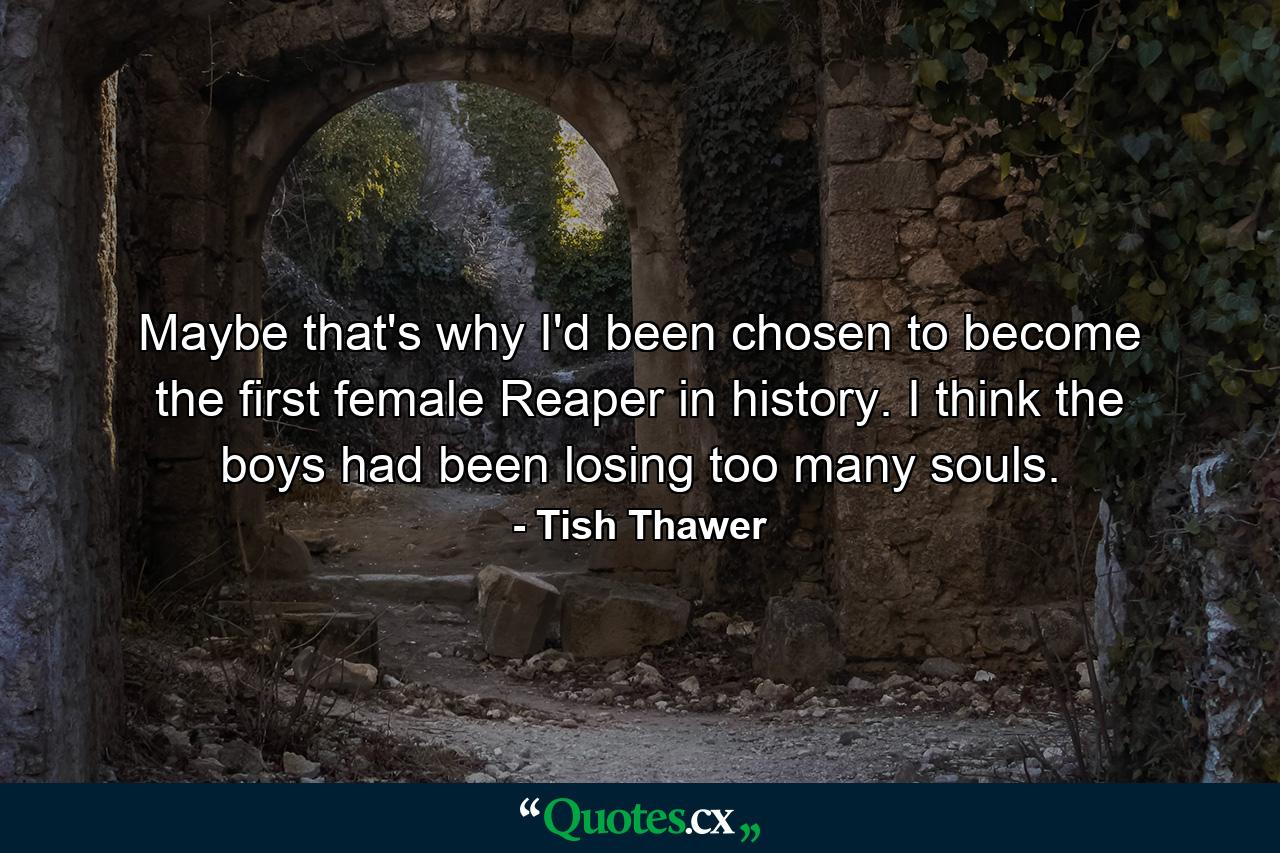 Maybe that's why I'd been chosen to become the first female Reaper in history. I think the boys had been losing too many souls. - Quote by Tish Thawer