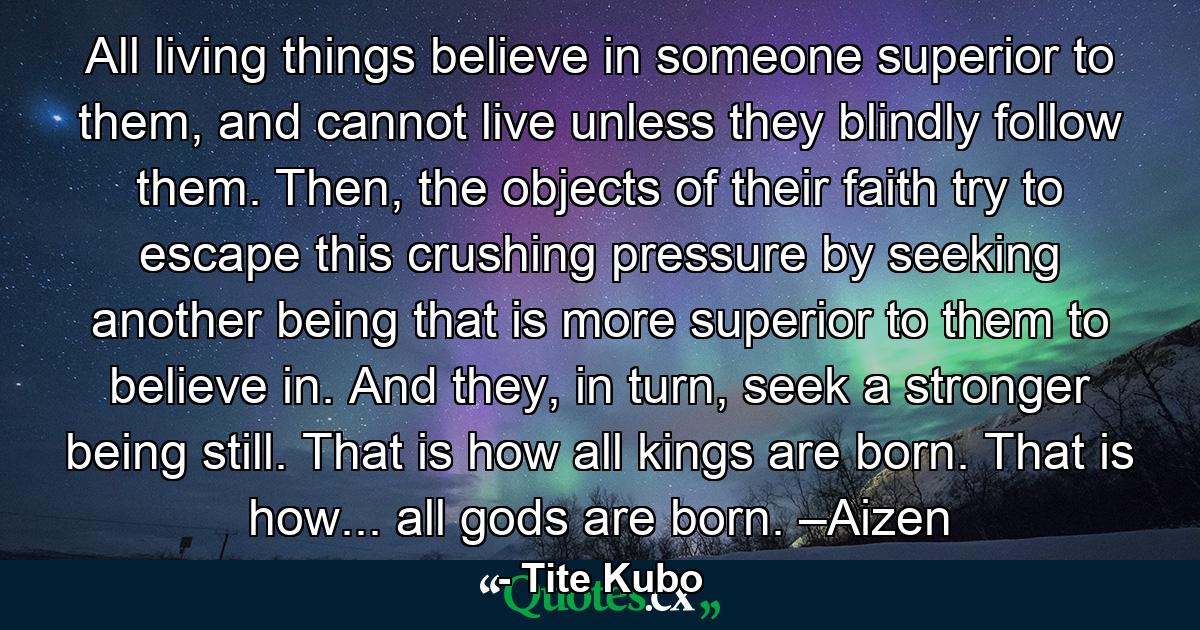 All living things believe in someone superior to them, and cannot live unless they blindly follow them. Then, the objects of their faith try to escape this crushing pressure by seeking another being that is more superior to them to believe in. And they, in turn, seek a stronger being still. That is how all kings are born. That is how... all gods are born. –Aizen - Quote by Tite Kubo