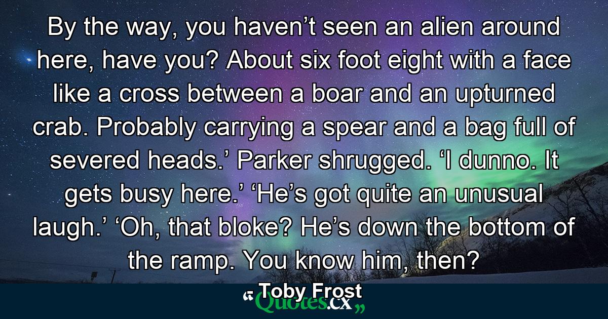 By the way, you haven’t seen an alien around here, have you? About six foot eight with a face like a cross between a boar and an upturned crab. Probably carrying a spear and a bag full of severed heads.’ Parker shrugged. ‘I dunno. It gets busy here.’ ‘He’s got quite an unusual laugh.’ ‘Oh, that bloke? He’s down the bottom of the ramp. You know him, then? - Quote by Toby Frost