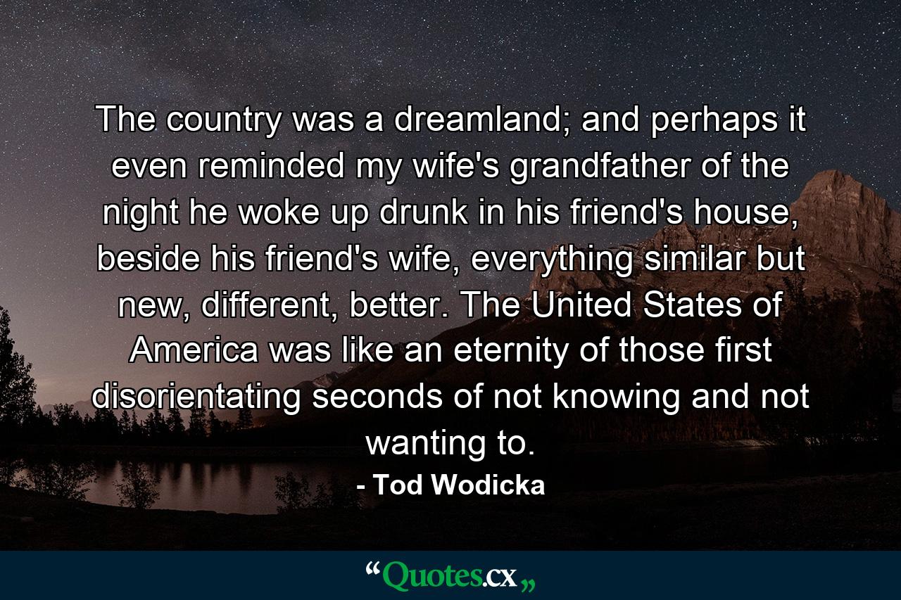 The country was a dreamland; and perhaps it even reminded my wife's grandfather of the night he woke up drunk in his friend's house, beside his friend's wife, everything similar but new, different, better. The United States of America was like an eternity of those first disorientating seconds of not knowing and not wanting to. - Quote by Tod Wodicka