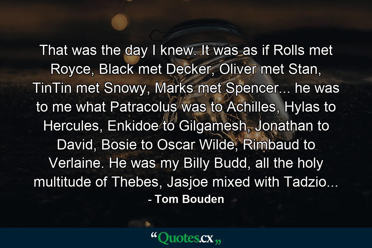 That was the day I knew. It was as if Rolls met Royce, Black met Decker, Oliver met Stan, TinTin met Snowy, Marks met Spencer... he was to me what Patracolus was to Achilles, Hylas to Hercules, Enkidoe to Gilgamesh, Jonathan to David, Bosie to Oscar Wilde, Rimbaud to Verlaine. He was my Billy Budd, all the holy multitude of Thebes, Jasjoe mixed with Tadzio... - Quote by Tom Bouden