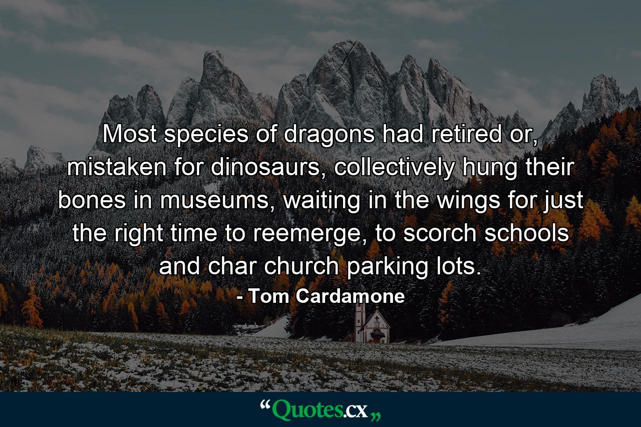 Most species of dragons had retired or, mistaken for dinosaurs, collectively hung their bones in museums, waiting in the wings for just the right time to reemerge, to scorch schools and char church parking lots. - Quote by Tom Cardamone