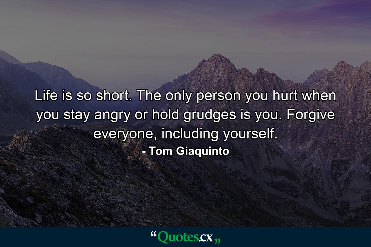 Life is so short. The only person you hurt when you stay angry or hold grudges is you. Forgive everyone, including yourself. - Quote by Tom Giaquinto