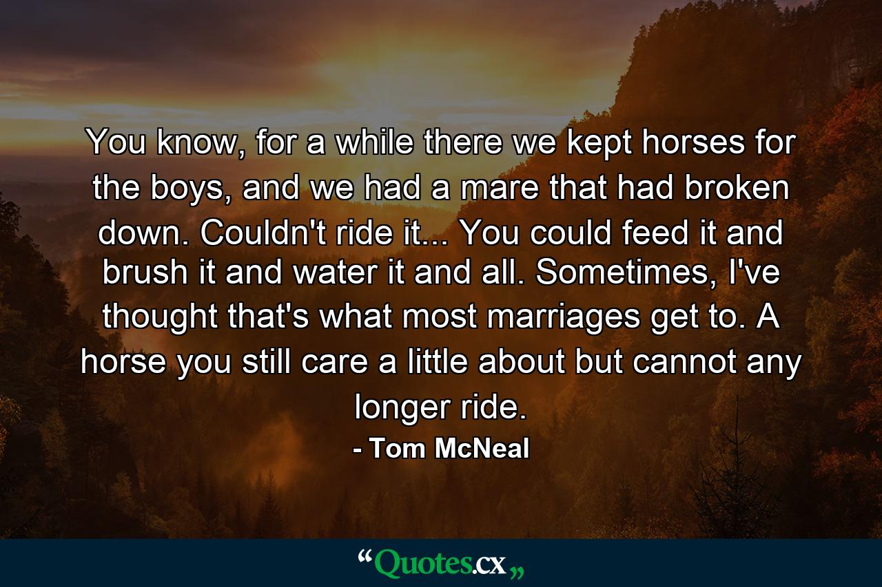 You know, for a while there we kept horses for the boys, and we had a mare that had broken down. Couldn't ride it... You could feed it and brush it and water it and all. Sometimes, I've thought that's what most marriages get to. A horse you still care a little about but cannot any longer ride. - Quote by Tom McNeal