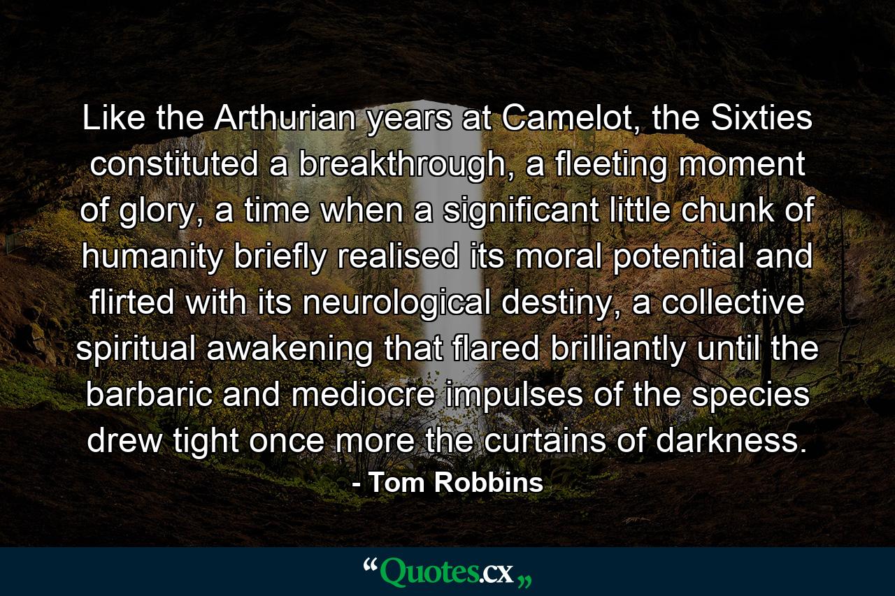 Like the Arthurian years at Camelot, the Sixties constituted a breakthrough, a fleeting moment of glory, a time when a significant little chunk of humanity briefly realised its moral potential and flirted with its neurological destiny, a collective spiritual awakening that flared brilliantly until the barbaric and mediocre impulses of the species drew tight once more the curtains of darkness. - Quote by Tom Robbins