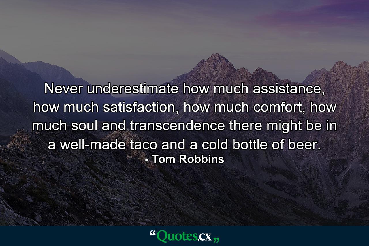 Never underestimate how much assistance, how much satisfaction, how much comfort, how much soul and transcendence there might be in a well-made taco and a cold bottle of beer. - Quote by Tom Robbins