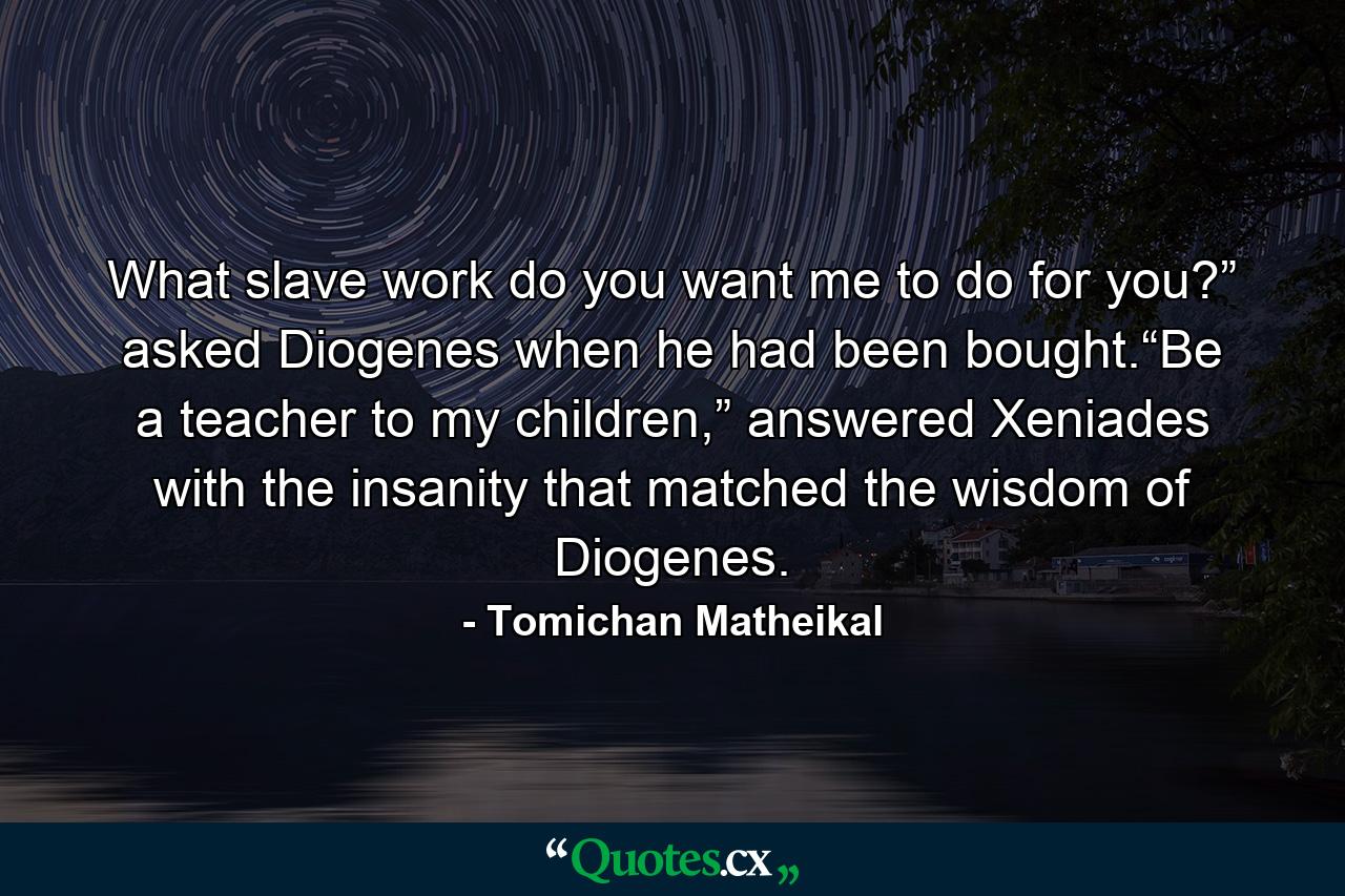 What slave work do you want me to do for you?” asked Diogenes when he had been bought.“Be a teacher to my children,” answered Xeniades with the insanity that matched the wisdom of Diogenes. - Quote by Tomichan Matheikal