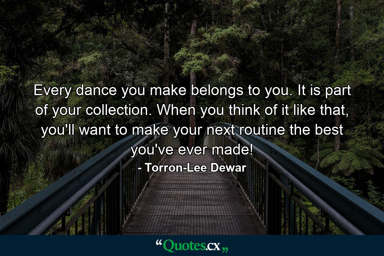 Every dance you make belongs to you. It is part of your collection. When you think of it like that, you'll want to make your next routine the best you've ever made! - Quote by Torron-Lee Dewar