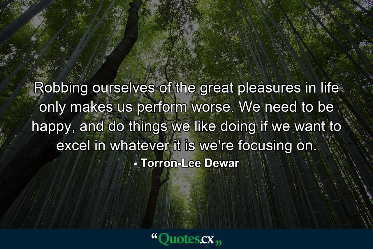 Robbing ourselves of the great pleasures in life only makes us perform worse. We need to be happy, and do things we like doing if we want to excel in whatever it is we're focusing on. - Quote by Torron-Lee Dewar