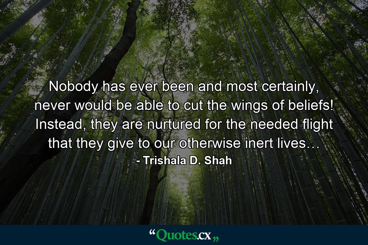 Nobody has ever been and most certainly, never would be able to cut the wings of beliefs! Instead, they are nurtured for the needed flight that they give to our otherwise inert lives… - Quote by Trishala D. Shah