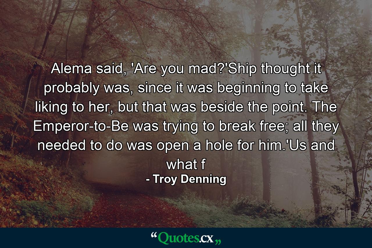 Alema said, 'Are you mad?'Ship thought it probably was, since it was beginning to take liking to her, but that was beside the point. The Emperor-to-Be was trying to break free; all they needed to do was open a hole for him.'Us and what f - Quote by Troy Denning