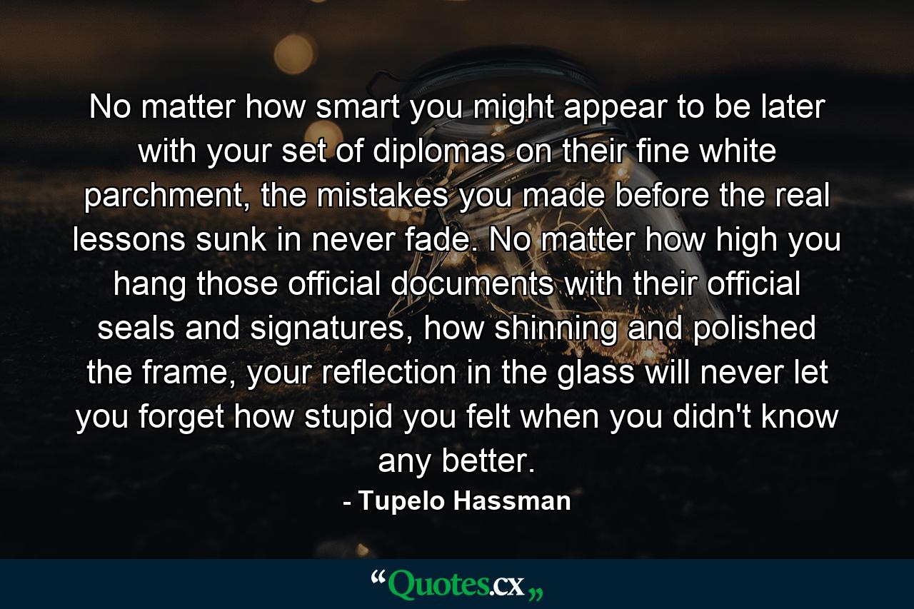 No matter how smart you might appear to be later with your set of diplomas on their fine white parchment, the mistakes you made before the real lessons sunk in never fade. No matter how high you hang those official documents with their official seals and signatures, how shinning and polished the frame, your reflection in the glass will never let you forget how stupid you felt when you didn't know any better. - Quote by Tupelo Hassman