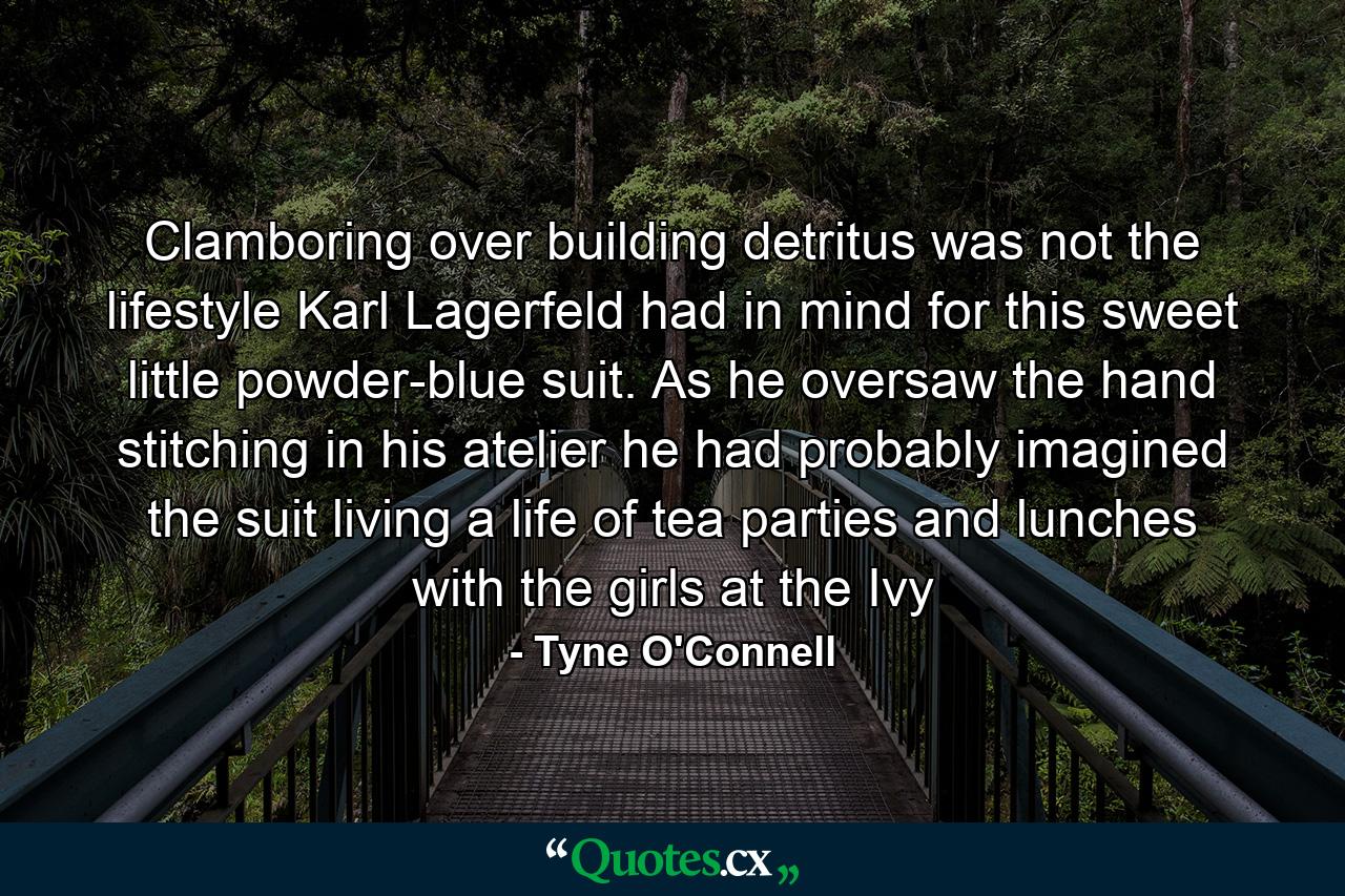 Clamboring over building detritus was not the lifestyle Karl Lagerfeld had in mind for this sweet little powder-blue suit. As he oversaw the hand stitching in his atelier he had probably imagined the suit living a life of tea parties and lunches with the girls at the Ivy - Quote by Tyne O'Connell