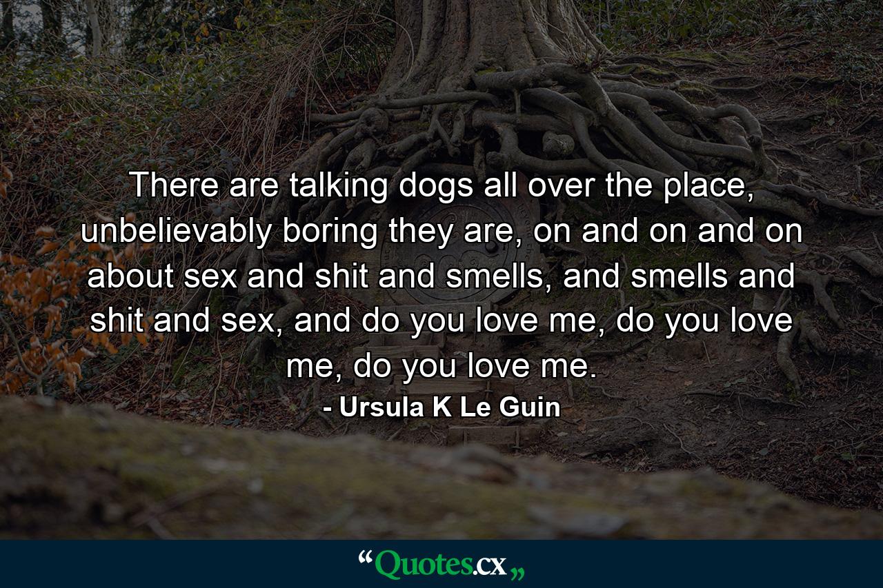 There are talking dogs all over the place, unbelievably boring they are, on and on and on about sex and shit and smells, and smells and shit and sex, and do you love me, do you love me, do you love me. - Quote by Ursula K Le Guin