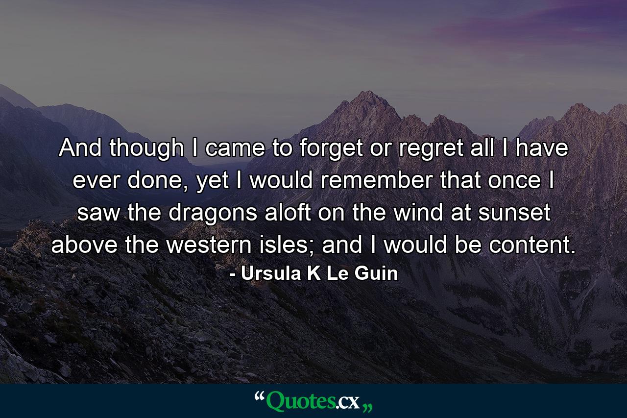 And though I came to forget or regret all I have ever done, yet I would remember that once I saw the dragons aloft on the wind at sunset above the western isles; and I would be content. - Quote by Ursula K Le Guin