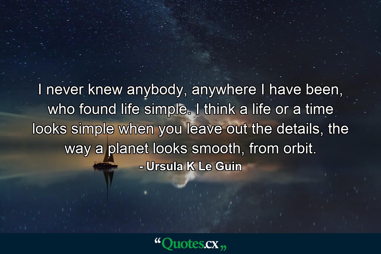 I never knew anybody, anywhere I have been, who found life simple. I think a life or a time looks simple when you leave out the details, the way a planet looks smooth, from orbit. - Quote by Ursula K Le Guin