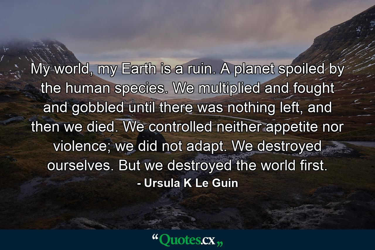 My world, my Earth is a ruin. A planet spoiled by the human species. We multiplied and fought and gobbled until there was nothing left, and then we died. We controlled neither appetite nor violence; we did not adapt. We destroyed ourselves. But we destroyed the world first. - Quote by Ursula K Le Guin