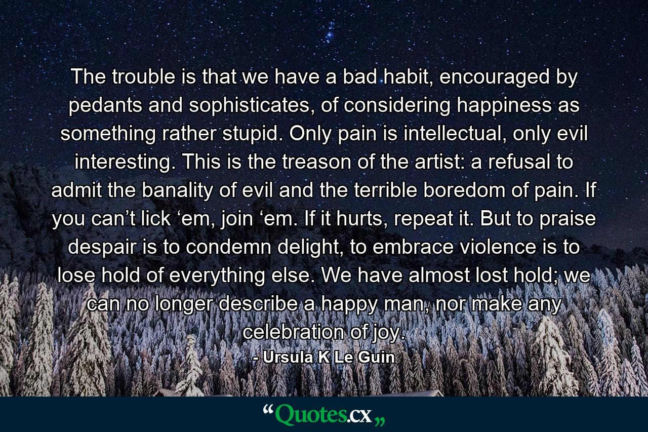 The trouble is that we have a bad habit, encouraged by pedants and sophisticates, of considering happiness as something rather stupid. Only pain is intellectual, only evil interesting. This is the treason of the artist: a refusal to admit the banality of evil and the terrible boredom of pain. If you can’t lick ‘em, join ‘em. If it hurts, repeat it. But to praise despair is to condemn delight, to embrace violence is to lose hold of everything else. We have almost lost hold; we can no longer describe a happy man, nor make any celebration of joy. - Quote by Ursula K Le Guin