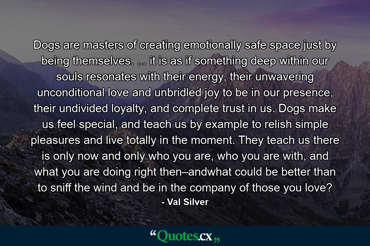 Dogs are masters of creating emotionally safe space just by being themselves. ... it is as if something deep within our souls resonates with their energy, their unwavering unconditional love and unbridled joy to be in our presence, their undivided loyalty, and complete trust in us. Dogs make us feel special, and teach us by example to relish simple pleasures and live totally in the moment. They teach us there is only now and only who you are, who you are with, and what you are doing right then–andwhat could be better than to sniff the wind and be in the company of those you love? - Quote by Val Silver