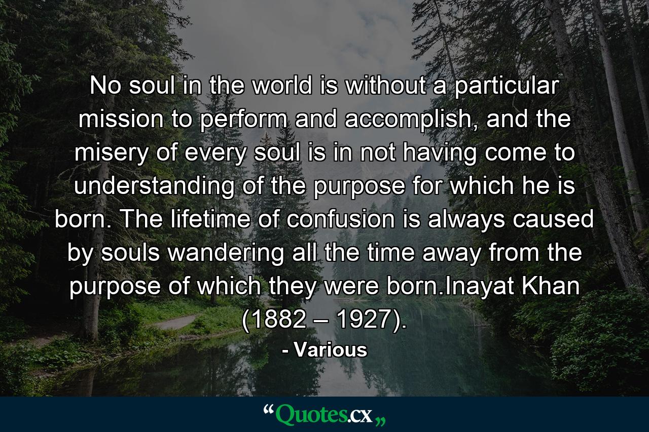 No soul in the world is without a particular mission to perform and accomplish, and the misery of every soul is in not having come to understanding of the purpose for which he is born. The lifetime of confusion is always caused by souls wandering all the time away from the purpose of which they were born.Inayat Khan (1882 – 1927). - Quote by Various