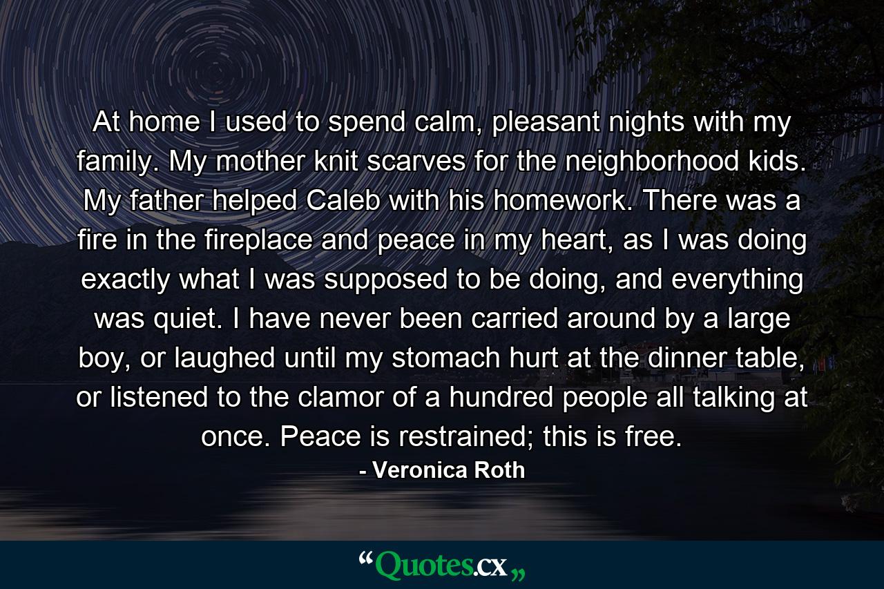 At home I used to spend calm, pleasant nights with my family. My mother knit scarves for the neighborhood kids. My father helped Caleb with his homework. There was a fire in the fireplace and peace in my heart, as I was doing exactly what I was supposed to be doing, and everything was quiet. I have never been carried around by a large boy, or laughed until my stomach hurt at the dinner table, or listened to the clamor of a hundred people all talking at once. Peace is restrained; this is free. - Quote by Veronica Roth