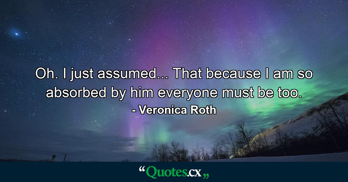 Oh. I just assumed... That because I am so absorbed by him everyone must be too. - Quote by Veronica Roth