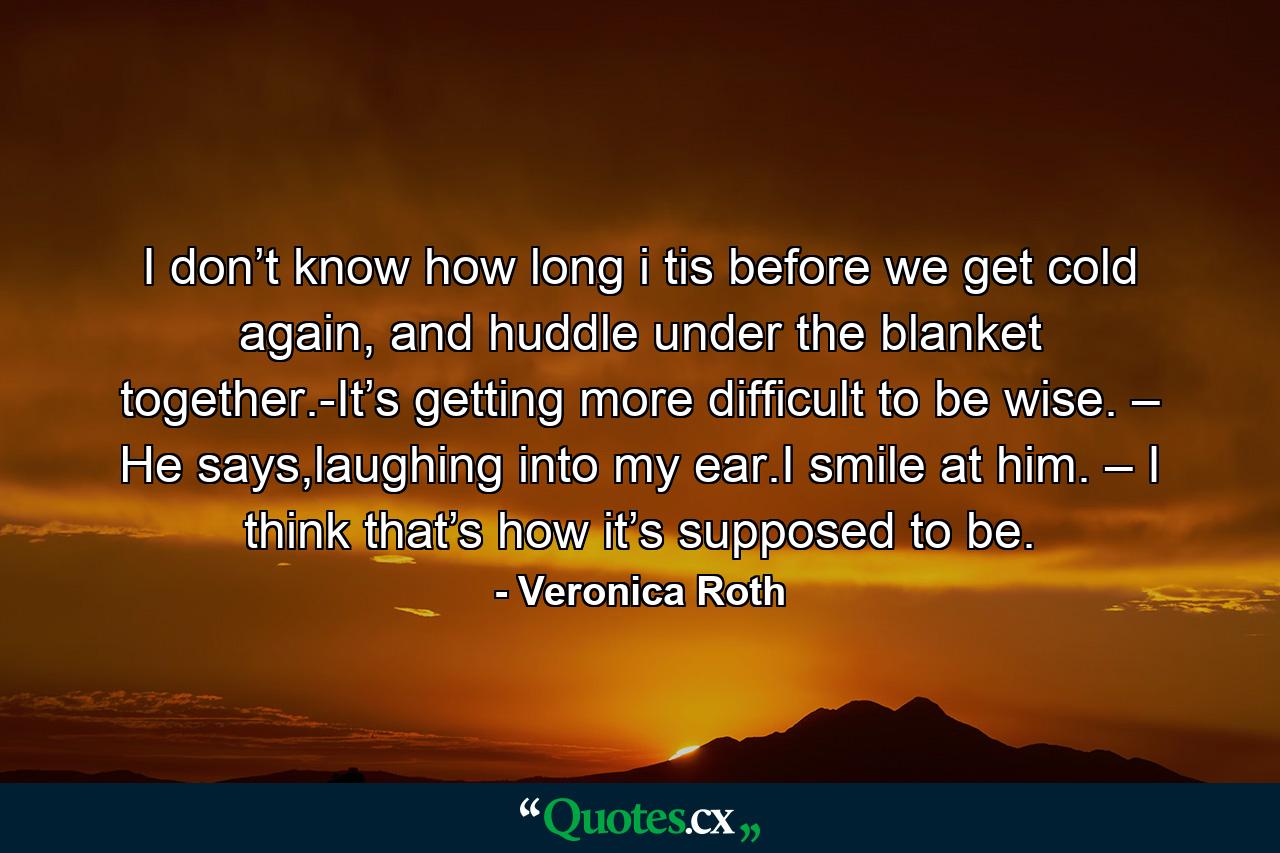 I don’t know how long i tis before we get cold again, and huddle under the blanket together.-It’s getting more difficult to be wise. – He says,laughing into my ear.I smile at him. – I think that’s how it’s supposed to be. - Quote by Veronica Roth