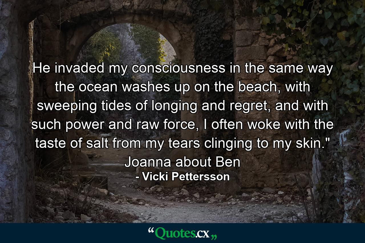 He invaded my consciousness in the same way the ocean washes up on the beach, with sweeping tides of longing and regret, and with such power and raw force, I often woke with the taste of salt from my tears clinging to my skin.