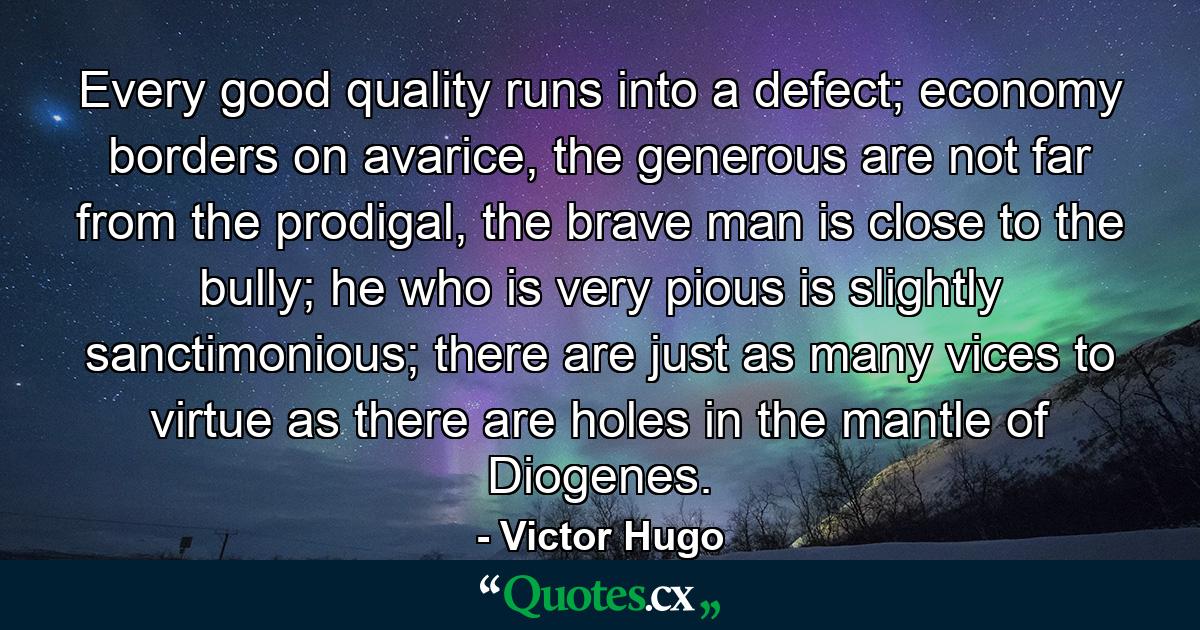 Every good quality runs into a defect; economy borders on avarice, the generous are not far from the prodigal, the brave man is close to the bully; he who is very pious is slightly sanctimonious; there are just as many vices to virtue as there are holes in the mantle of Diogenes. - Quote by Victor Hugo