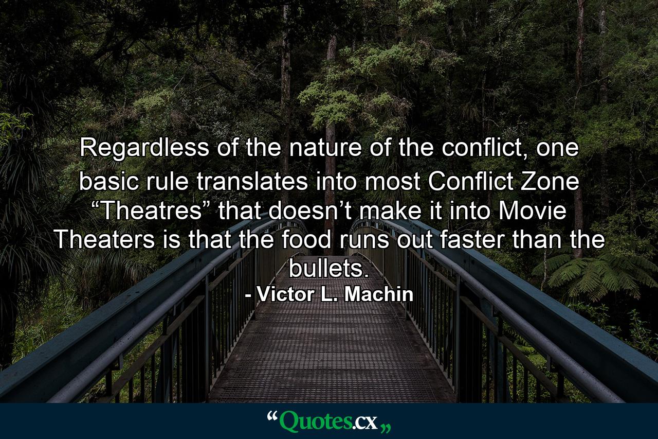 Regardless of the nature of the conflict, one basic rule translates into most Conflict Zone “Theatres” that doesn’t make it into Movie Theaters is that the food runs out faster than the bullets. - Quote by Victor L. Machin