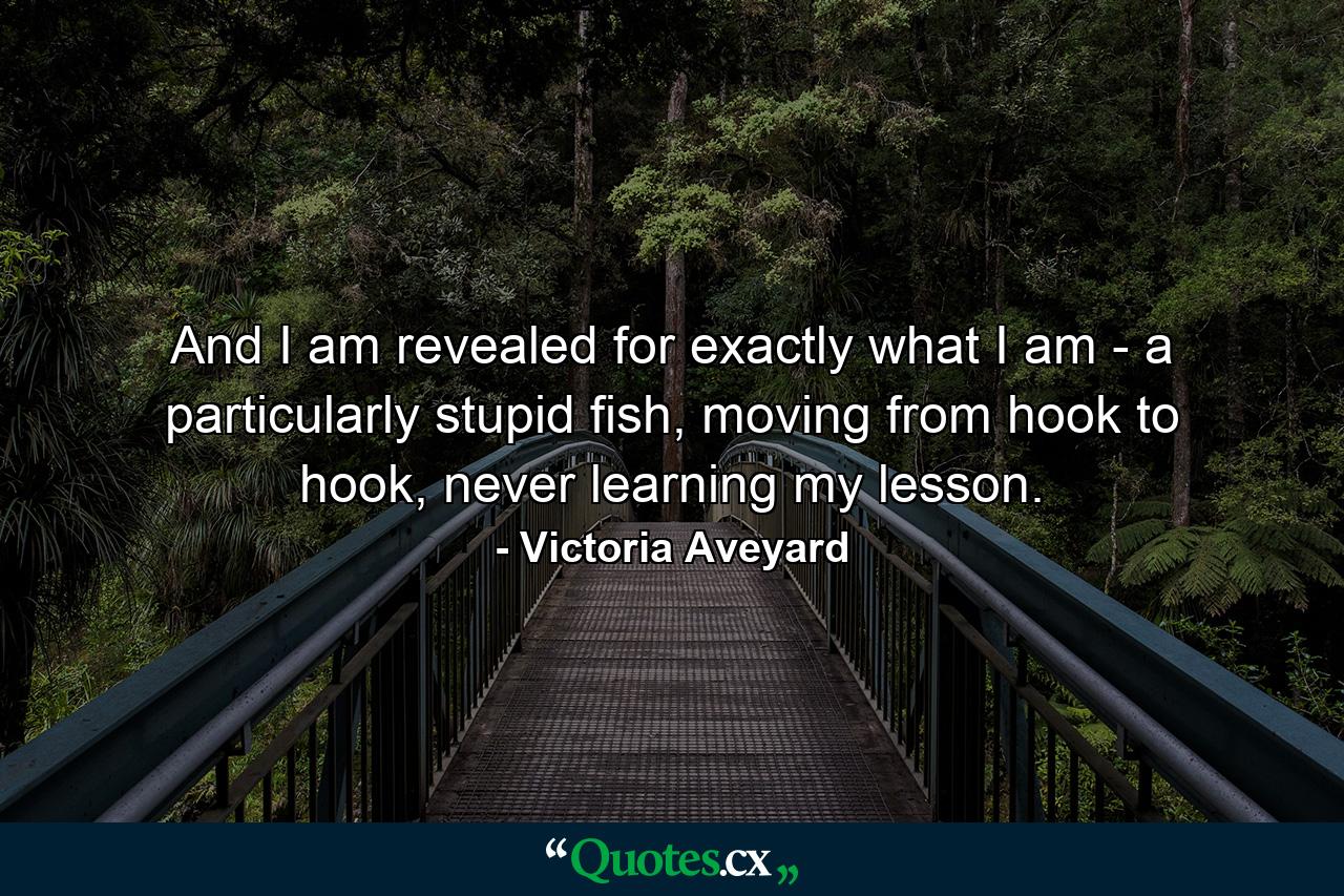 And I am revealed for exactly what I am - a particularly stupid fish, moving from hook to hook, never learning my lesson. - Quote by Victoria Aveyard