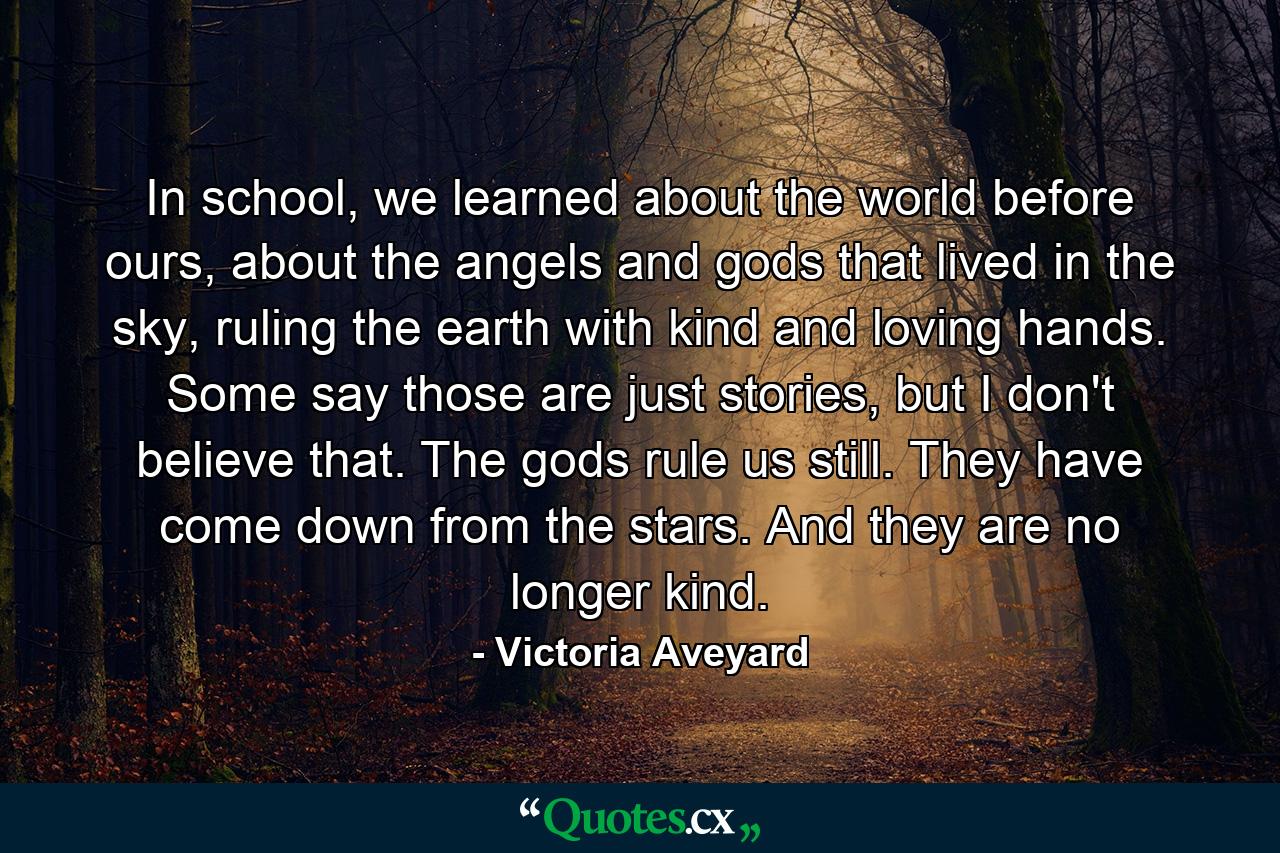 In school, we learned about the world before ours, about the angels and gods that lived in the sky, ruling the earth with kind and loving hands. Some say those are just stories, but I don't believe that. The gods rule us still. They have come down from the stars. And they are no longer kind. - Quote by Victoria Aveyard