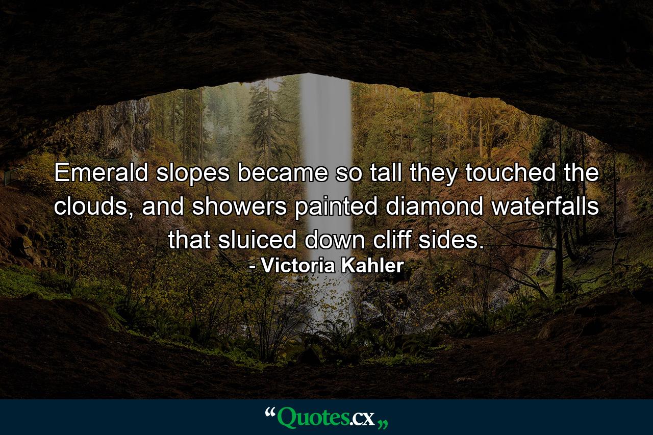 Emerald slopes became so tall they touched the clouds, and showers painted diamond waterfalls that sluiced down cliff sides. - Quote by Victoria Kahler