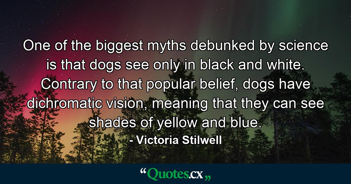 One of the biggest myths debunked by science is that dogs see only in black and white. Contrary to that popular belief, dogs have dichromatic vision, meaning that they can see shades of yellow and blue. - Quote by Victoria Stilwell