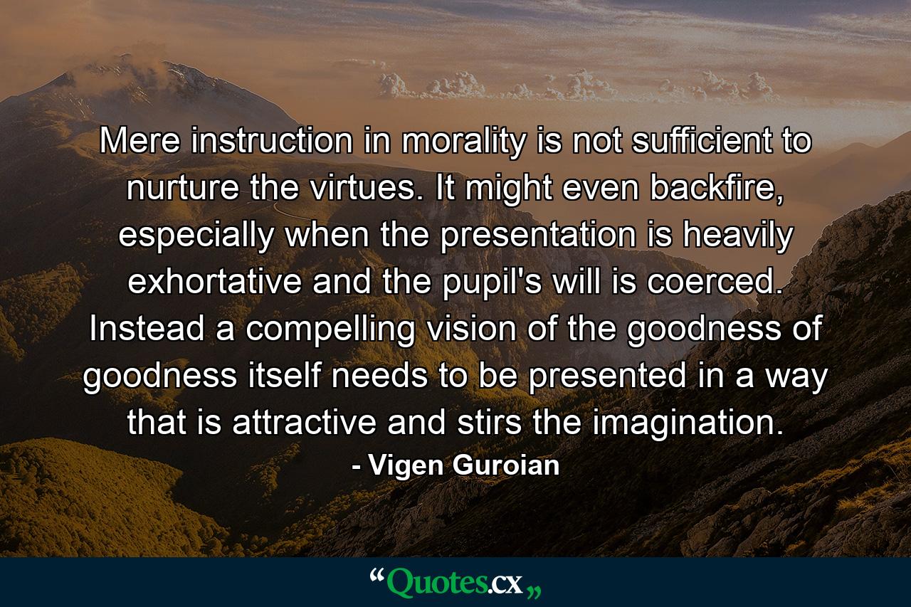 Mere instruction in morality is not sufficient to nurture the virtues. It might even backfire, especially when the presentation is heavily exhortative and the pupil's will is coerced. Instead a compelling vision of the goodness of goodness itself needs to be presented in a way that is attractive and stirs the imagination. - Quote by Vigen Guroian