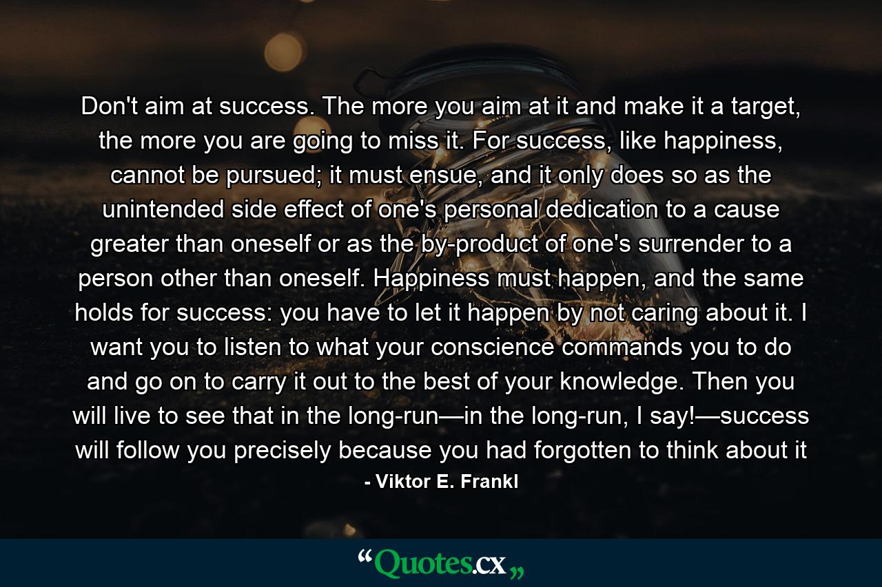 Don't aim at success. The more you aim at it and make it a target, the more you are going to miss it. For success, like happiness, cannot be pursued; it must ensue, and it only does so as the unintended side effect of one's personal dedication to a cause greater than oneself or as the by-product of one's surrender to a person other than oneself. Happiness must happen, and the same holds for success: you have to let it happen by not caring about it. I want you to listen to what your conscience commands you to do and go on to carry it out to the best of your knowledge. Then you will live to see that in the long-run—in the long-run, I say!—success will follow you precisely because you had forgotten to think about it - Quote by Viktor E. Frankl