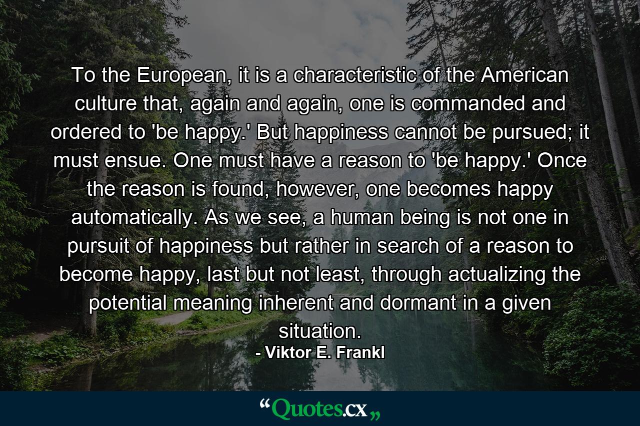 To the European, it is a characteristic of the American culture that, again and again, one is commanded and ordered to 'be happy.' But happiness cannot be pursued; it must ensue. One must have a reason to 'be happy.' Once the reason is found, however, one becomes happy automatically. As we see, a human being is not one in pursuit of happiness but rather in search of a reason to become happy, last but not least, through actualizing the potential meaning inherent and dormant in a given situation. - Quote by Viktor E. Frankl