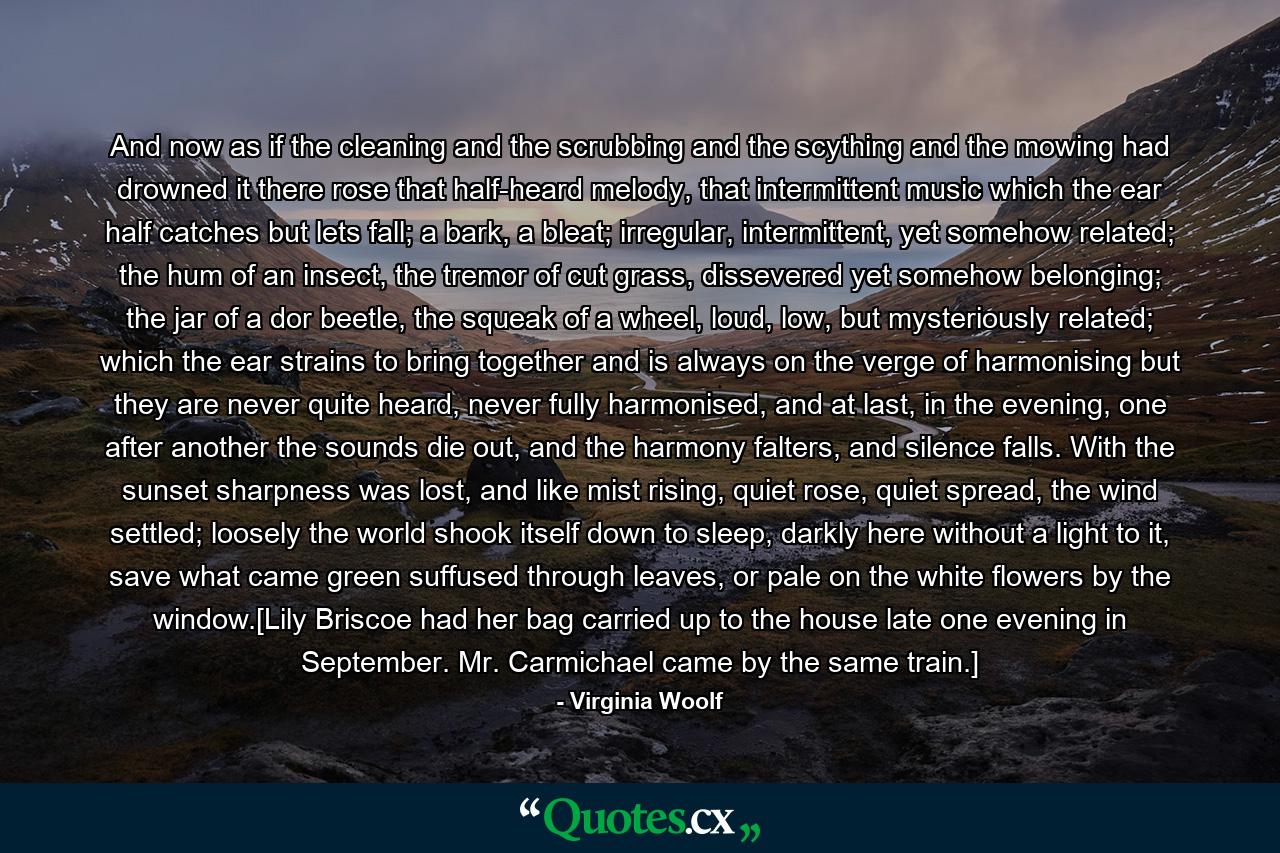 And now as if the cleaning and the scrubbing and the scything and the mowing had drowned it there rose that half-heard melody, that intermittent music which the ear half catches but lets fall; a bark, a bleat; irregular, intermittent, yet somehow related; the hum of an insect, the tremor of cut grass, dissevered yet somehow belonging; the jar of a dor beetle, the squeak of a wheel, loud, low, but mysteriously related; which the ear strains to bring together and is always on the verge of harmonising but they are never quite heard, never fully harmonised, and at last, in the evening, one after another the sounds die out, and the harmony falters, and silence falls. With the sunset sharpness was lost, and like mist rising, quiet rose, quiet spread, the wind settled; loosely the world shook itself down to sleep, darkly here without a light to it, save what came green suffused through leaves, or pale on the white flowers by the window.[Lily Briscoe had her bag carried up to the house late one evening in September. Mr. Carmichael came by the same train.] - Quote by Virginia Woolf