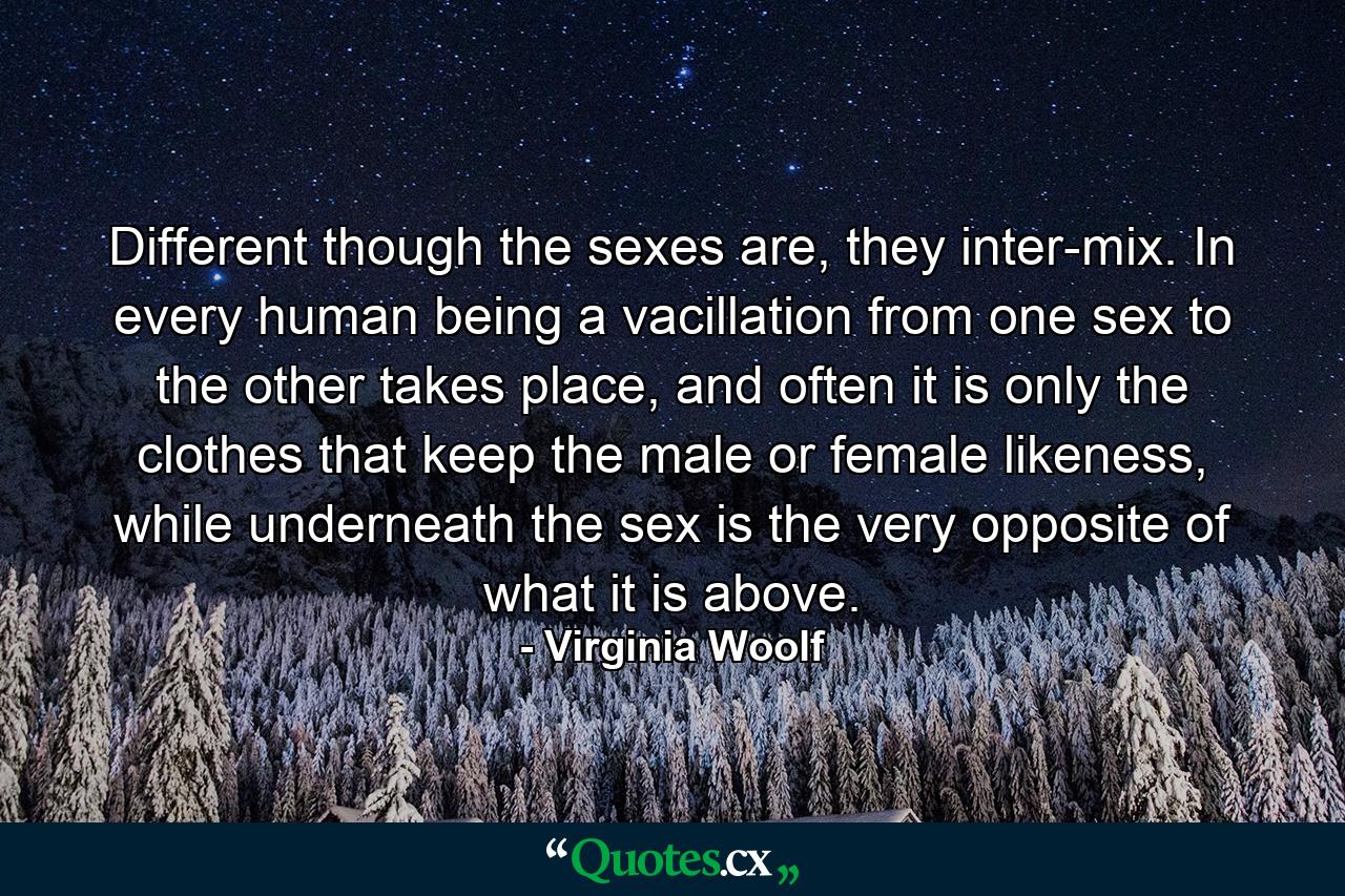 Different though the sexes are, they inter-mix. In every human being a vacillation from one sex to the other takes place, and often it is only the clothes that keep the male or female likeness, while underneath the sex is the very opposite of what it is above. - Quote by Virginia Woolf