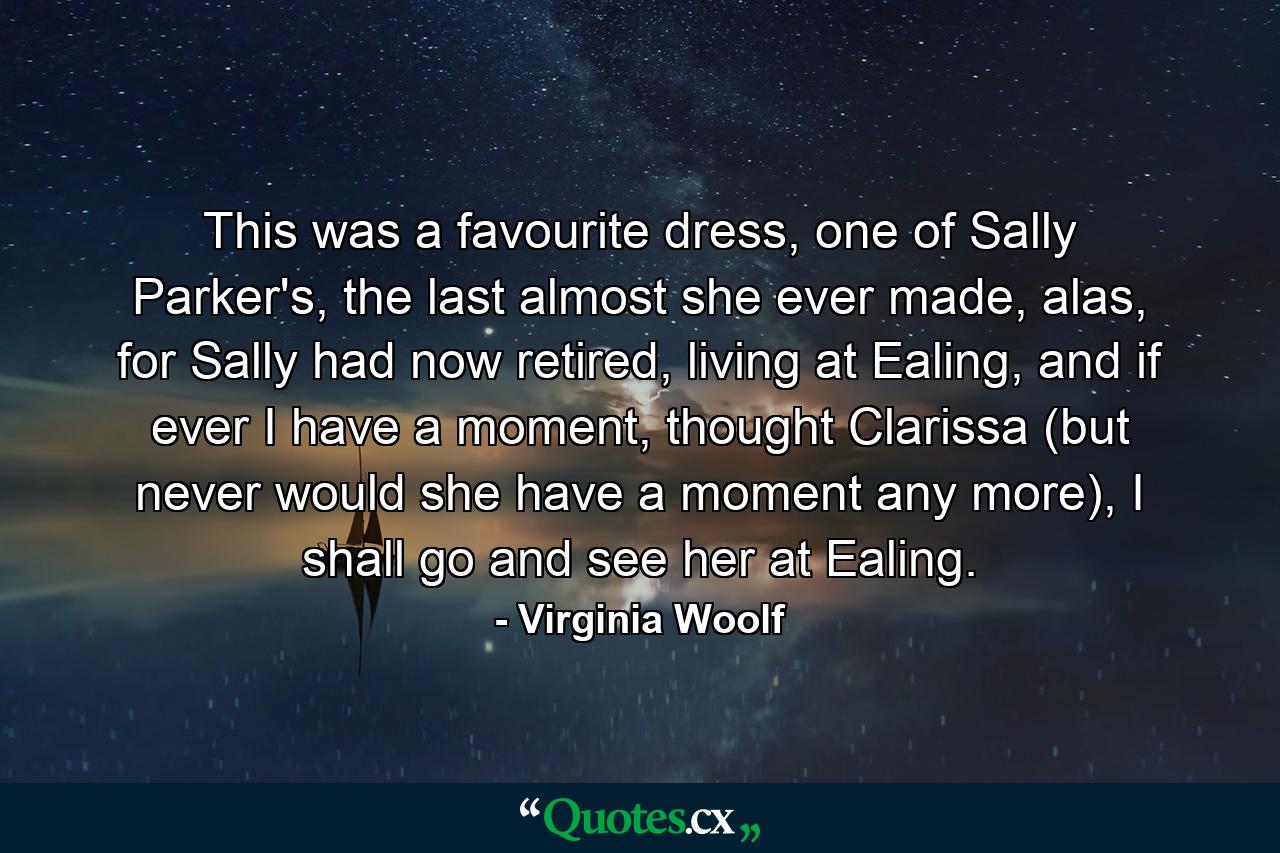 This was a favourite dress, one of Sally Parker's, the last almost she ever made, alas, for Sally had now retired, living at Ealing, and if ever I have a moment, thought Clarissa (but never would she have a moment any more), I shall go and see her at Ealing. - Quote by Virginia Woolf