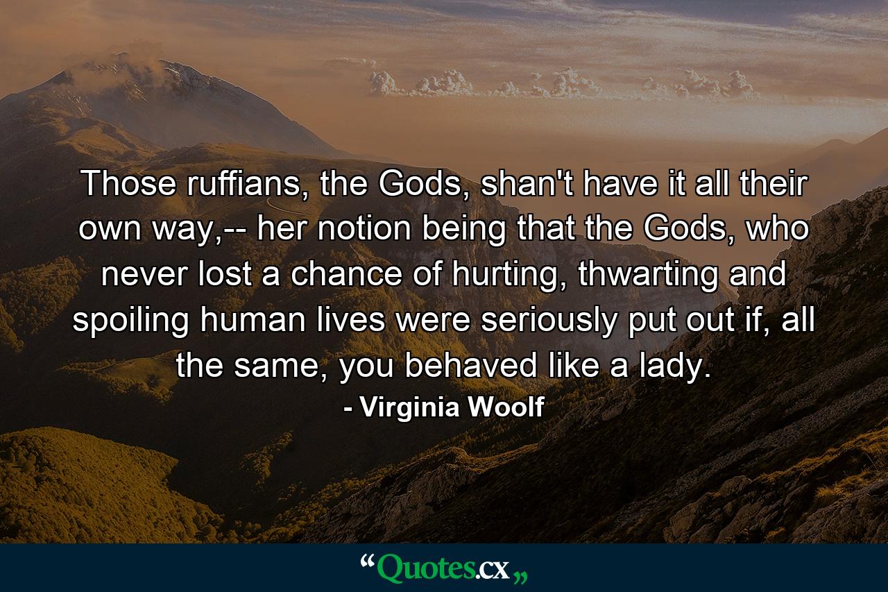 Those ruffians, the Gods, shan't have it all their own way,-- her notion being that the Gods, who never lost a chance of hurting, thwarting and spoiling human lives were seriously put out if, all the same, you behaved like a lady. - Quote by Virginia Woolf