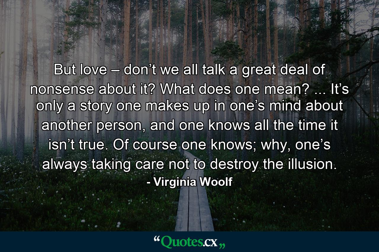 But love – don’t we all talk a great deal of nonsense about it? What does one mean? ... It’s only a story one makes up in one’s mind about another person, and one knows all the time it isn’t true. Of course one knows; why, one’s always taking care not to destroy the illusion. - Quote by Virginia Woolf