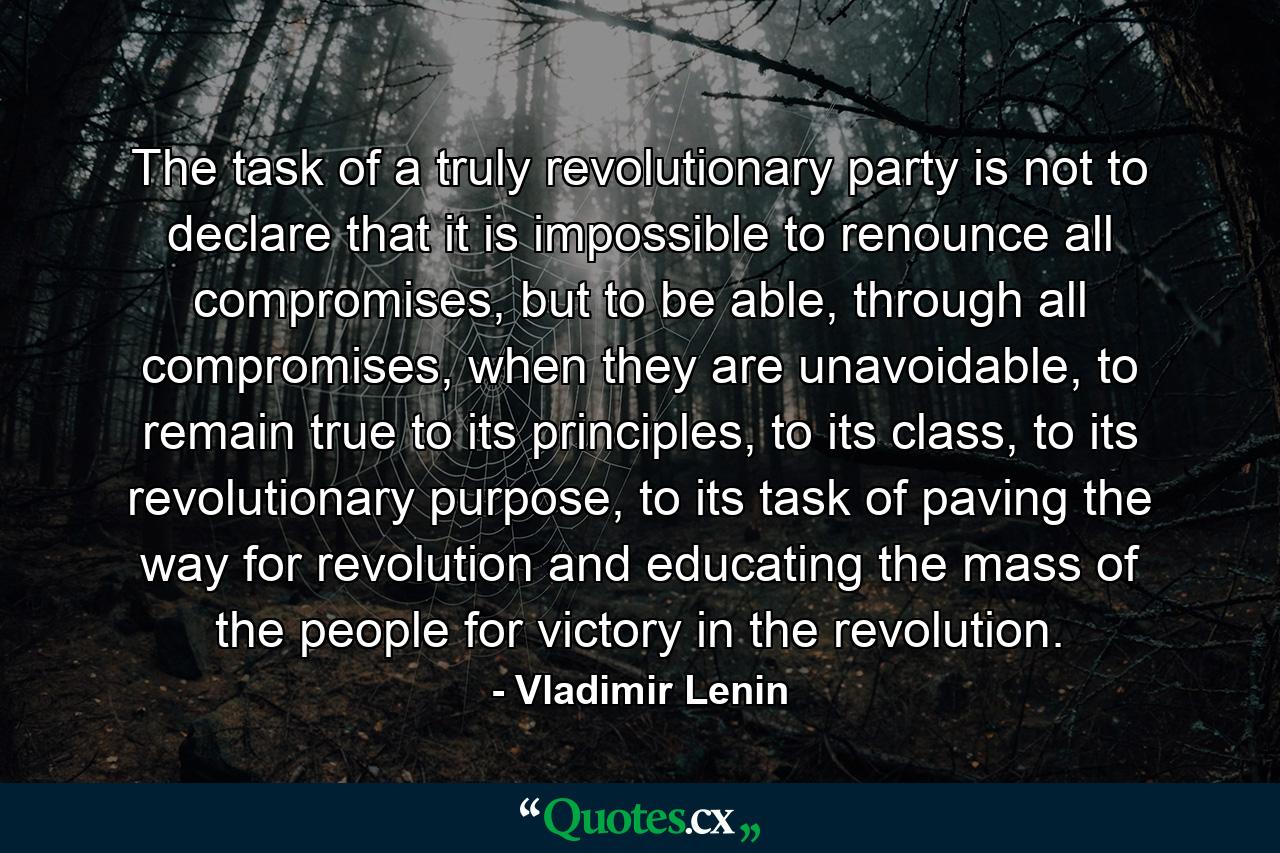 The task of a truly revolutionary party is not to declare that it is impossible to renounce all compromises, but to be able, through all compromises, when they are unavoidable, to remain true to its principles, to its class, to its revolutionary purpose, to its task of paving the way for revolution and educating the mass of the people for victory in the revolution. - Quote by Vladimir Lenin