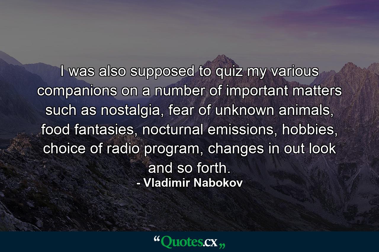 I was also supposed to quiz my various companions on a number of important matters such as nostalgia, fear of unknown animals, food fantasies, nocturnal emissions, hobbies, choice of radio program, changes in out look and so forth. - Quote by Vladimir Nabokov