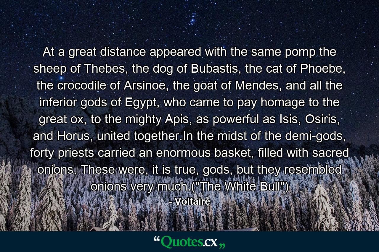 At a great distance appeared with the same pomp the sheep of Thebes, the dog of Bubastis, the cat of Phoebe, the crocodile of Arsinoe, the goat of Mendes, and all the inferior gods of Egypt, who came to pay homage to the great ox, to the mighty Apis, as powerful as Isis, Osiris, and Horus, united together.In the midst of the demi-gods, forty priests carried an enormous basket, filled with sacred onions. These were, it is true, gods, but they resembled onions very much.(