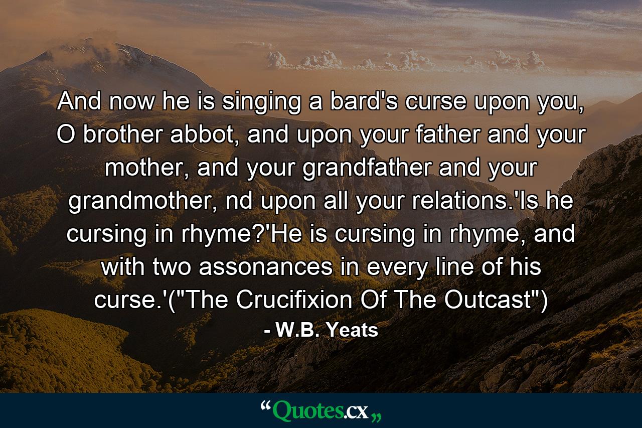 And now he is singing a bard's curse upon you, O brother abbot, and upon your father and your mother, and your grandfather and your grandmother, nd upon all your relations.'Is he cursing in rhyme?'He is cursing in rhyme, and with two assonances in every line of his curse.'(